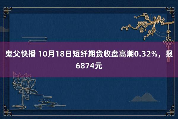 鬼父快播 10月18日短纤期货收盘高潮0.32%，报6874元