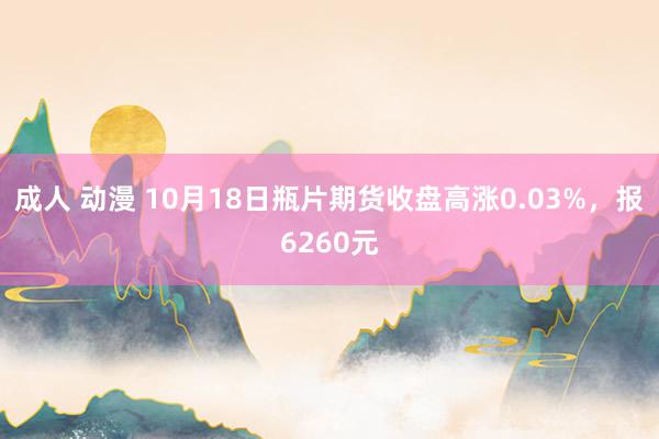 成人 动漫 10月18日瓶片期货收盘高涨0.03%，报6260元