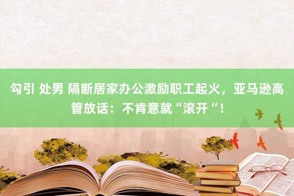 勾引 处男 隔断居家办公激励职工起火，亚马逊高管放话：不肯意就“滚开“！