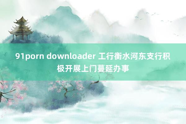 91porn downloader 工行衡水河东支行积极开展上门蔓延办事