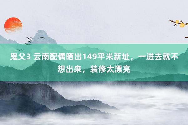 鬼父3 云南配偶晒出149平米新址，一进去就不想出来，装修太漂亮