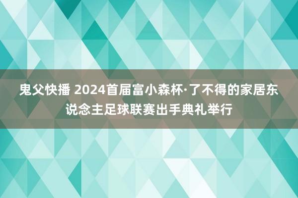 鬼父快播 2024首届富小森杯·了不得的家居东说念主足球联赛出手典礼举行