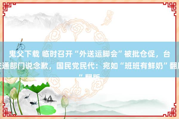 鬼父下载 临时召开“外送运脚会”被批仓促，台交通部门说念歉，国民党民代：宛如“班班有鲜奶”翻版