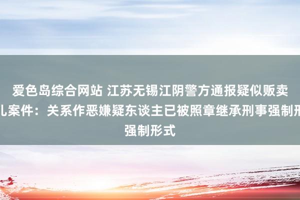 爱色岛综合网站 江苏无锡江阴警方通报疑似贩卖婴儿案件：关系作恶嫌疑东谈主已被照章继承刑事强制形式