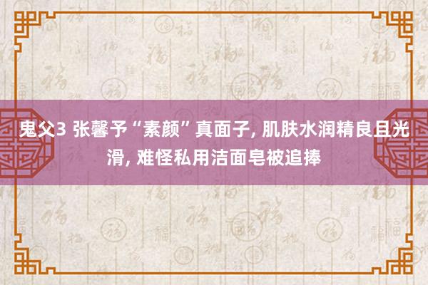 鬼父3 张馨予“素颜”真面子， 肌肤水润精良且光滑， 难怪私用洁面皂被追捧