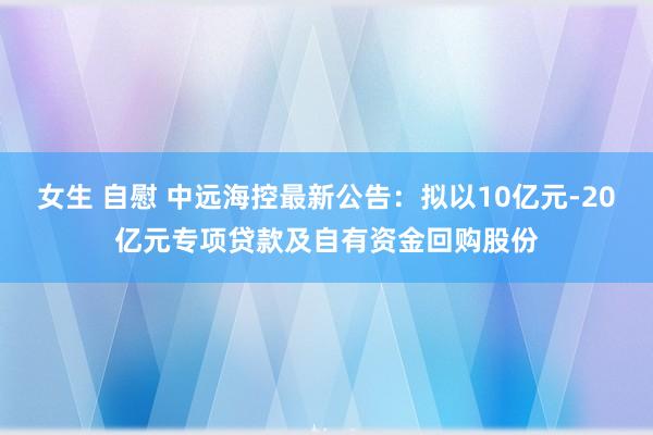 女生 自慰 中远海控最新公告：拟以10亿元-20亿元专项贷款及自有资金回购股份