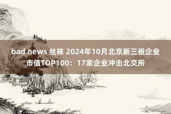 bad news 丝袜 2024年10月北京新三板企业市值TOP100：17家企业冲击北交所