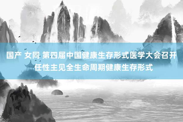 国产 女同 第四届中国健康生存形式医学大会召开  任性主见全生命周期健康生存形式