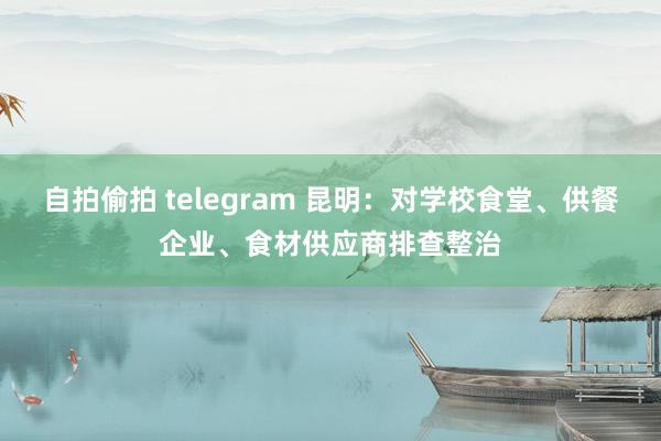 自拍偷拍 telegram 昆明：对学校食堂、供餐企业、食材供应商排查整治