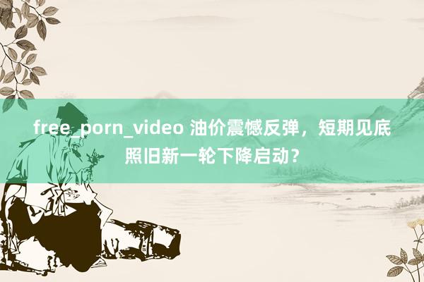 free_porn_video 油价震憾反弹，短期见底照旧新一轮下降启动？