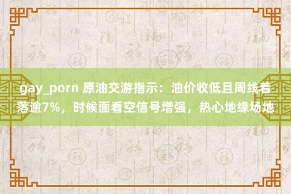 gay_porn 原油交游指示：油价收低且周线着落逾7%，时候面看空信号增强，热心地缘场地