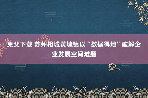 鬼父下载 苏州相城黄埭镇以“数据得地”破解企业发展空间难题