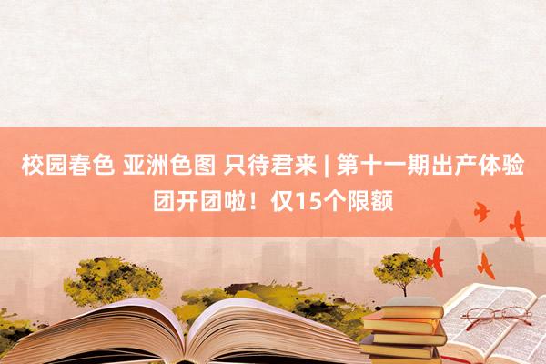 校园春色 亚洲色图 只待君来 | 第十一期出产体验团开团啦！仅15个限额