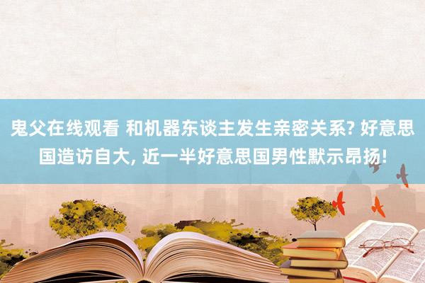 鬼父在线观看 和机器东谈主发生亲密关系? 好意思国造访自大， 近一半好意思国男性默示昂扬!