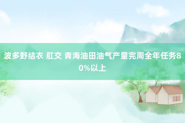 波多野结衣 肛交 青海油田油气产量完周全年任务80%以上