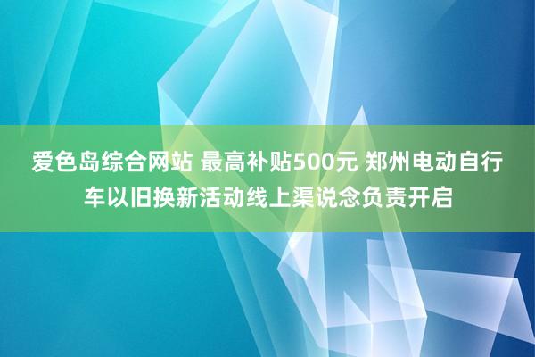 爱色岛综合网站 最高补贴500元 郑州电动自行车以旧换新活动线上渠说念负责开启