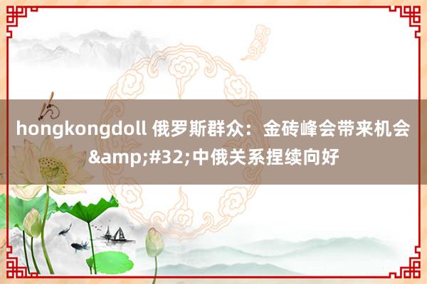 hongkongdoll 俄罗斯群众：金砖峰会带来机会&#32;中俄关系捏续向好