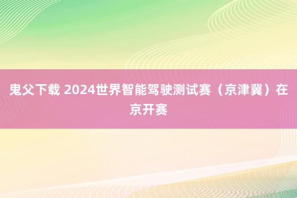 鬼父下载 2024世界智能驾驶测试赛（京津冀）在京开赛