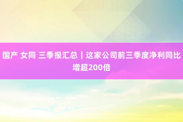 国产 女同 三季报汇总｜这家公司前三季度净利同比增超200倍