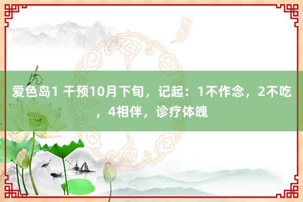 爱色岛1 干预10月下旬，记起：1不作念，2不吃，4相伴，诊疗体魄