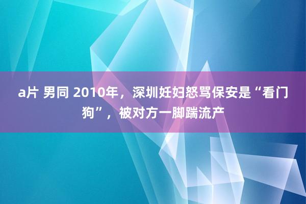 a片 男同 2010年，深圳妊妇怒骂保安是“看门狗”，被对方一脚踹流产