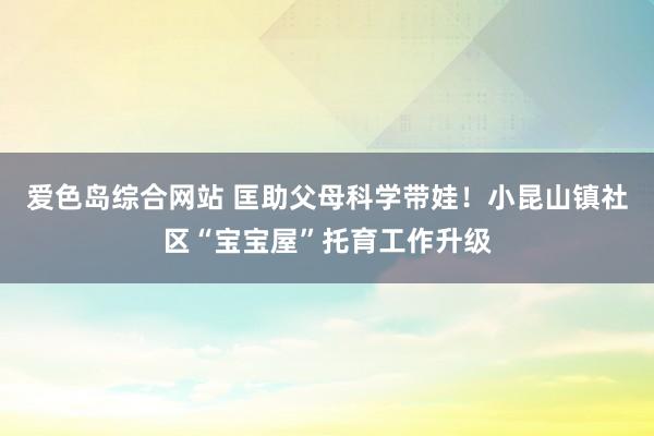 爱色岛综合网站 匡助父母科学带娃！小昆山镇社区“宝宝屋”托育工作升级