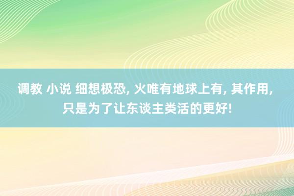 调教 小说 细想极恐， 火唯有地球上有， 其作用， 只是为了让东谈主类活的更好!