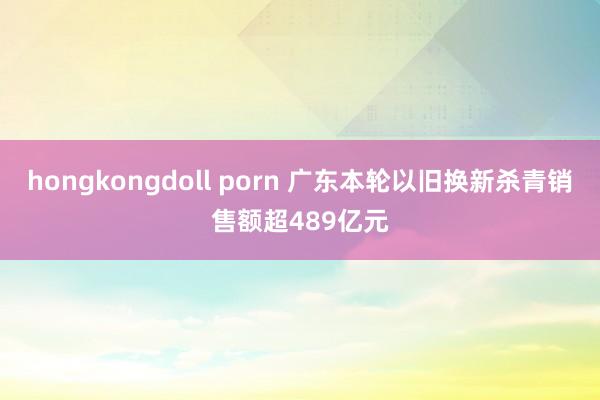 hongkongdoll porn 广东本轮以旧换新杀青销售额超489亿元