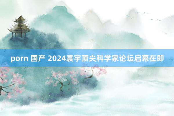 porn 国产 2024寰宇顶尖科学家论坛启幕在即