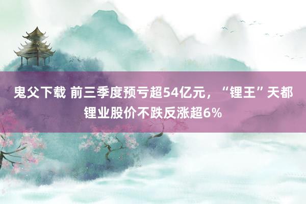 鬼父下载 前三季度预亏超54亿元，“锂王”天都锂业股价不跌反涨超6%