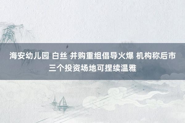 海安幼儿园 白丝 并购重组倡导火爆 机构称后市三个投资场地可捏续温雅