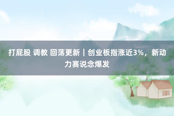 打屁股 调教 回荡更新｜创业板指涨近3%，新动力赛说念爆发