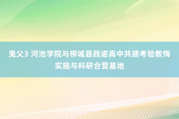 鬼父3 河池学院与柳城县践诺高中共建考验教悔实施与科研合营基地