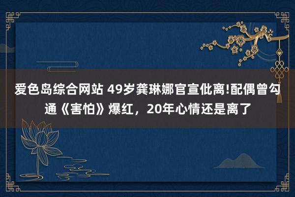 爱色岛综合网站 49岁龚琳娜官宣仳离!配偶曾勾通《害怕》爆红，20年心情还是离了