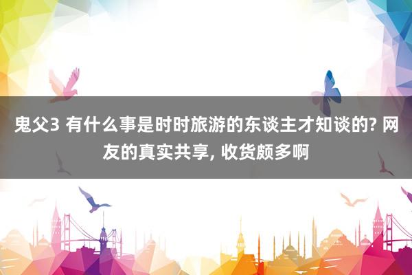 鬼父3 有什么事是时时旅游的东谈主才知谈的? 网友的真实共享， 收货颇多啊