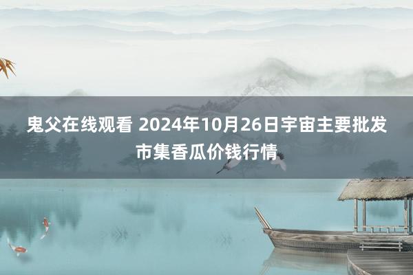 鬼父在线观看 2024年10月26日宇宙主要批发市集香瓜价钱行情