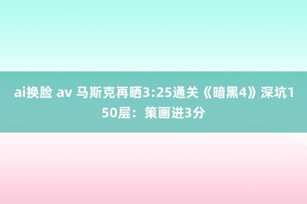 ai换脸 av 马斯克再晒3:25通关《暗黑4》深坑150层：策画进3分