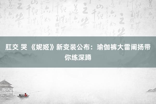 肛交 哭 《妮姬》新变装公布：瑜伽裤大雷阐扬带你练深蹲