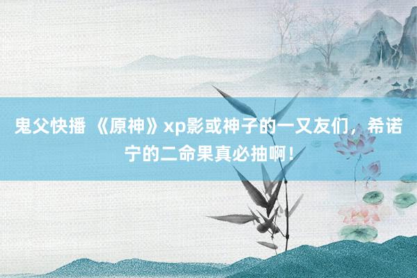 鬼父快播 《原神》xp影或神子的一又友们，希诺宁的二命果真必抽啊！