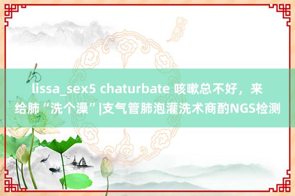 lissa_sex5 chaturbate 咳嗽总不好，来给肺“洗个澡”|支气管肺泡灌洗术商酌NGS检测