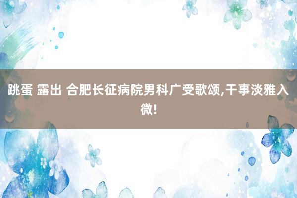 跳蛋 露出 合肥长征病院男科广受歌颂，干事淡雅入微!