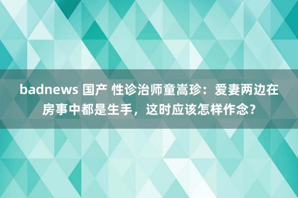 badnews 国产 性诊治师童嵩珍：爱妻两边在房事中都是生手，这时应该怎样作念？