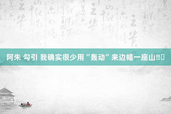 阿朱 勾引 我确实很少用“轰动”来边幅一座山‼️