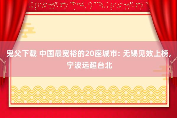 鬼父下载 中国最宽裕的20座城市: 无锡见效上榜， 宁波远超台北