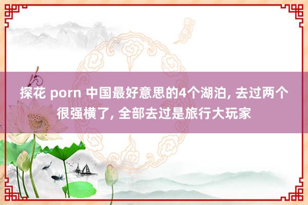 探花 porn 中国最好意思的4个湖泊， 去过两个很强横了， 全部去过是旅行大玩家