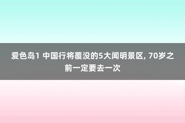 爱色岛1 中国行将覆没的5大闻明景区， 70岁之前一定要去一次