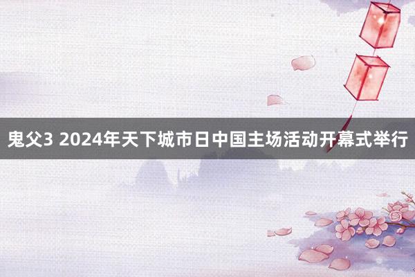 鬼父3 2024年天下城市日中国主场活动开幕式举行