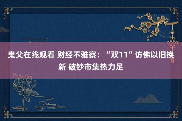 鬼父在线观看 财经不雅察：“双11”访佛以旧换新 破钞市集热力足