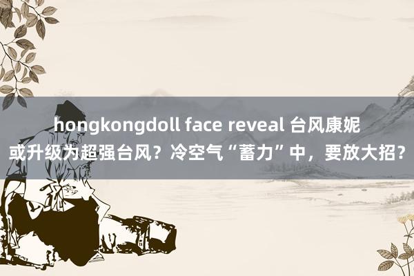 hongkongdoll face reveal 台风康妮或升级为超强台风？冷空气“蓄力”中，要放大招？