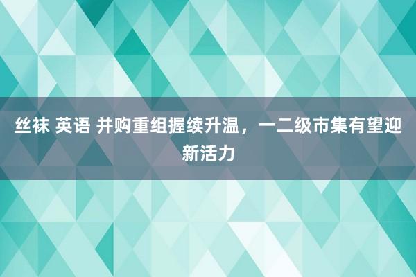 丝袜 英语 并购重组握续升温，一二级市集有望迎新活力